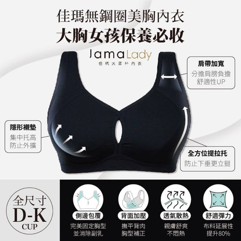 買內衣總是遇到「罩杯不對下圍對，下圍不對罩杯對」的問題？ 馬上逛【佳瑪大罩杯內衣 無鋼圈系列】 專為「大罩杯女性」研發設計 從 D 到 K 罩杯，下圍 65 到 120 公分 絕對能找到最適合自己的內衣尺寸！ 徹底解決尺寸選擇的困擾！  罩杯空間加大 35%、支撐包覆加強 90% 分擔肩膀壓力，安全感滿分！  不管是上班工作、休閒生活、睡覺有這一件通通都能滿足~ 輕鬆生活，不再被尺寸束縛！